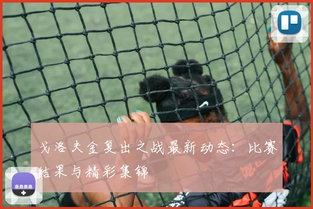 戈洛夫金复出之战最新动态：比赛结果与精彩集锦