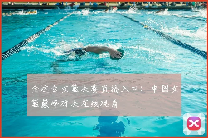 全运会女篮决赛直播入口：中国女篮巅峰对决在线观看