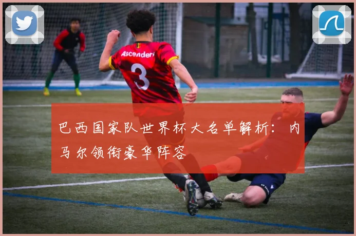 巴西国家队世界杯大名单解析：内马尔领衔豪华阵容